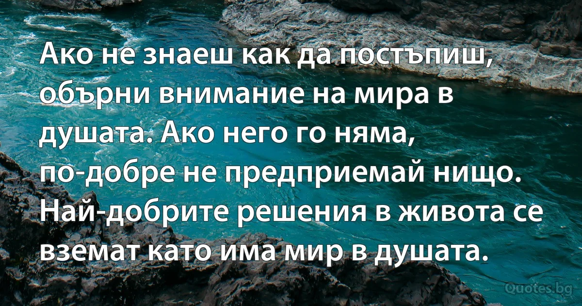Ако не знаеш как да постъпиш, обърни внимание на мира в душата. Ако него го няма, по-добре не предприемай нищо. Най-добрите решения в живота се вземат като има мир в душата. (INZ BG)