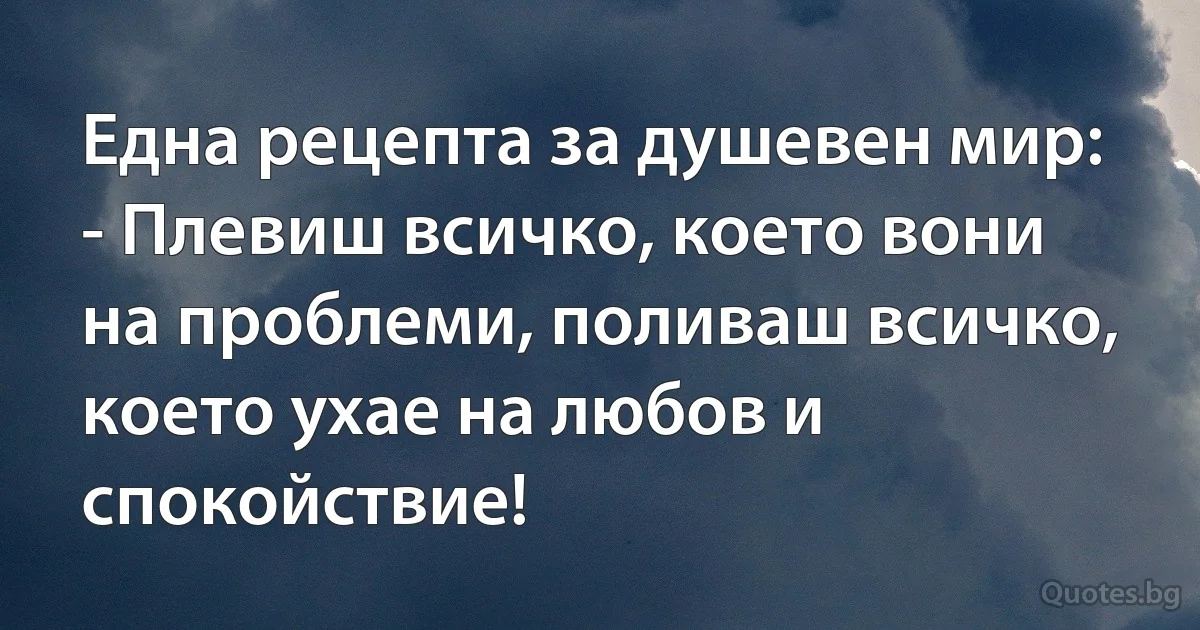 Една рецепта за душевен мир:
- Плевиш всичко, което вони на проблеми, поливаш всичко, което ухае на любов и спокойствие! (INZ BG)