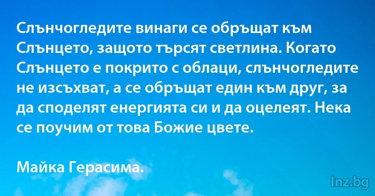 Слънчогледите винаги се обръщат към Слънцето, защото търсят светлина. Когато Слънцето е покрито с облаци, слънчогледите не изсъхват, а се обръщат един към друг, за да споделят енергията си и да оцелеят. Нека се поучим от това Божие цвете.

Майка Герасима. (INZ BG)