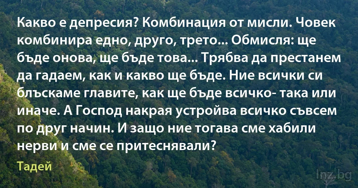 Какво е депресия? Комбинация от мисли. Човек комбинира едно, друго, трето... Обмисля: ще бъде онова, ще бъде това... Трябва да престанем да гадаем, как и какво ще бъде. Ние всички си блъскаме главите, как ще бъде всичко- така или иначе. А Господ накрая устройва всичко съвсем по друг начин. И защо ние тогава сме хабили нерви и сме се притеснявали? (Тадей)