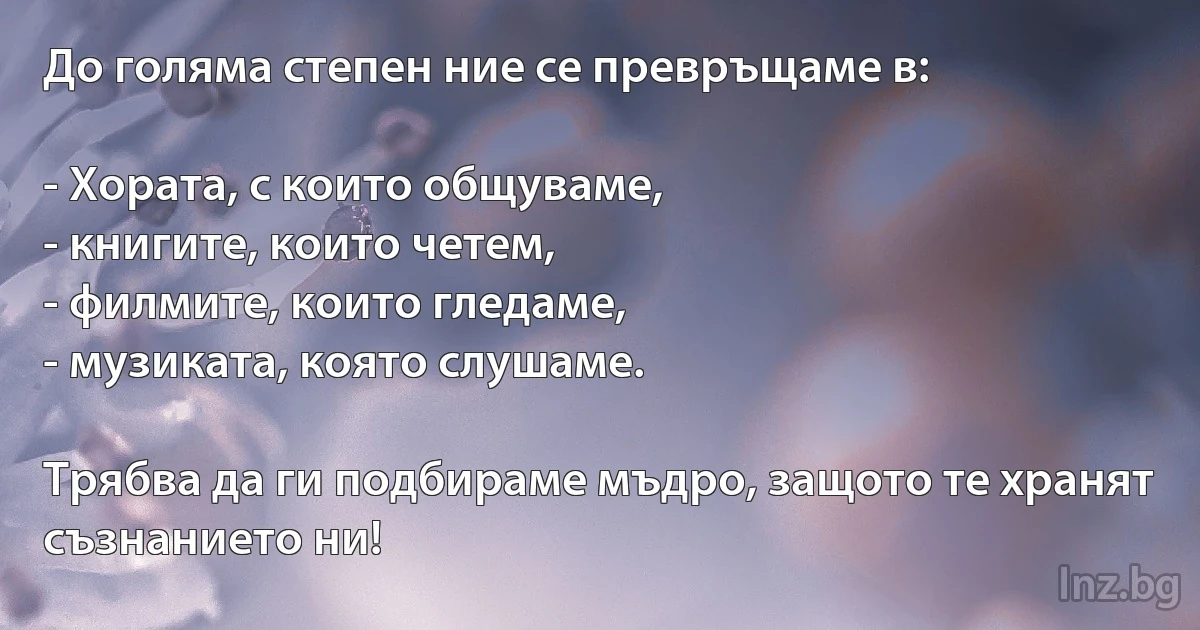 До голяма степен ние се превръщаме в:

- Хората, с които общуваме,
- книгите, които четем,
- филмите, които гледаме,
- музиката, която слушаме.

Трябва да ги подбираме мъдро, защото те хранят съзнанието ни! (INZ BG)