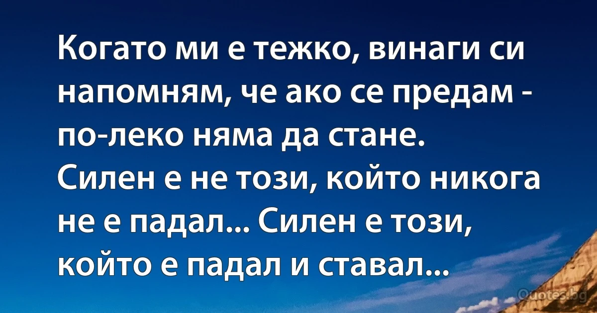 Когато ми е тежко, винаги си напомням, че ако се предам - по-леко няма да стане.
Силен е не този, който никога не е падал... Силен е този, който е падал и ставал... (INZ BG)