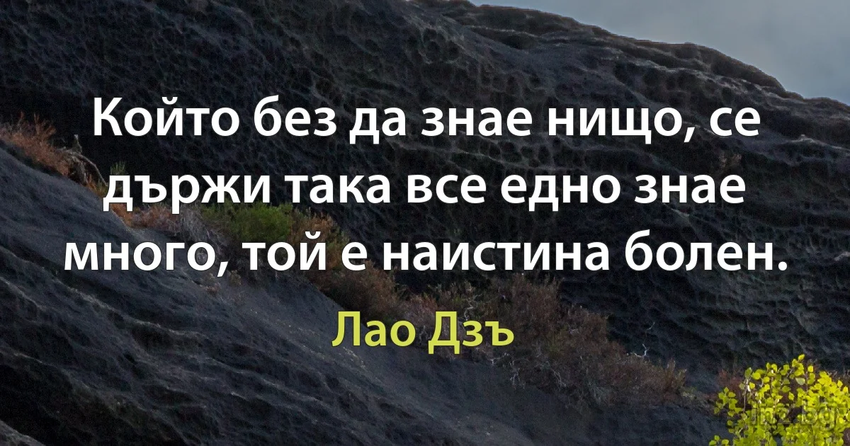 Който без да знае нищо, се държи така все едно знае много, той е наистина болен. (Лао Дзъ)