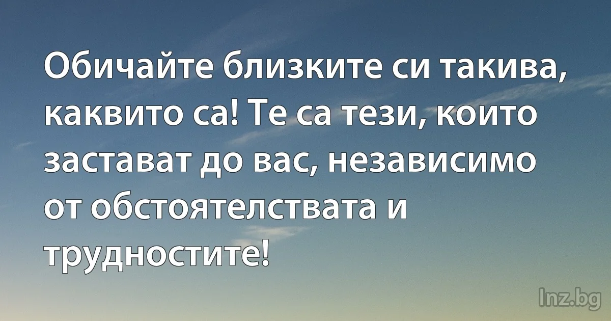 Обичайте близките си такива, каквито са! Те са тези, които застават до вас, независимо от обстоятелствата и трудностите! (INZ BG)