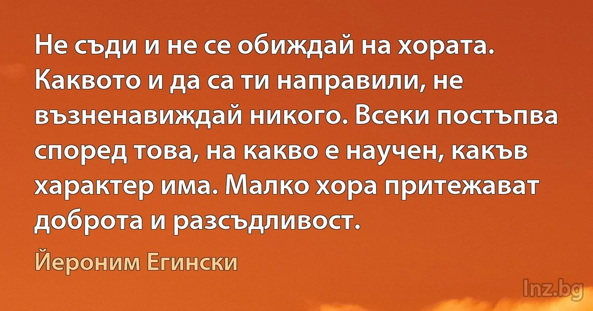 Не съди и не се обиждай на хората. Каквото и да са ти направили, не възненавиждай никого. Всеки постъпва според това, на какво е научен, какъв характер има. Малко хора притежават доброта и разсъдливост. (Йероним Егински)