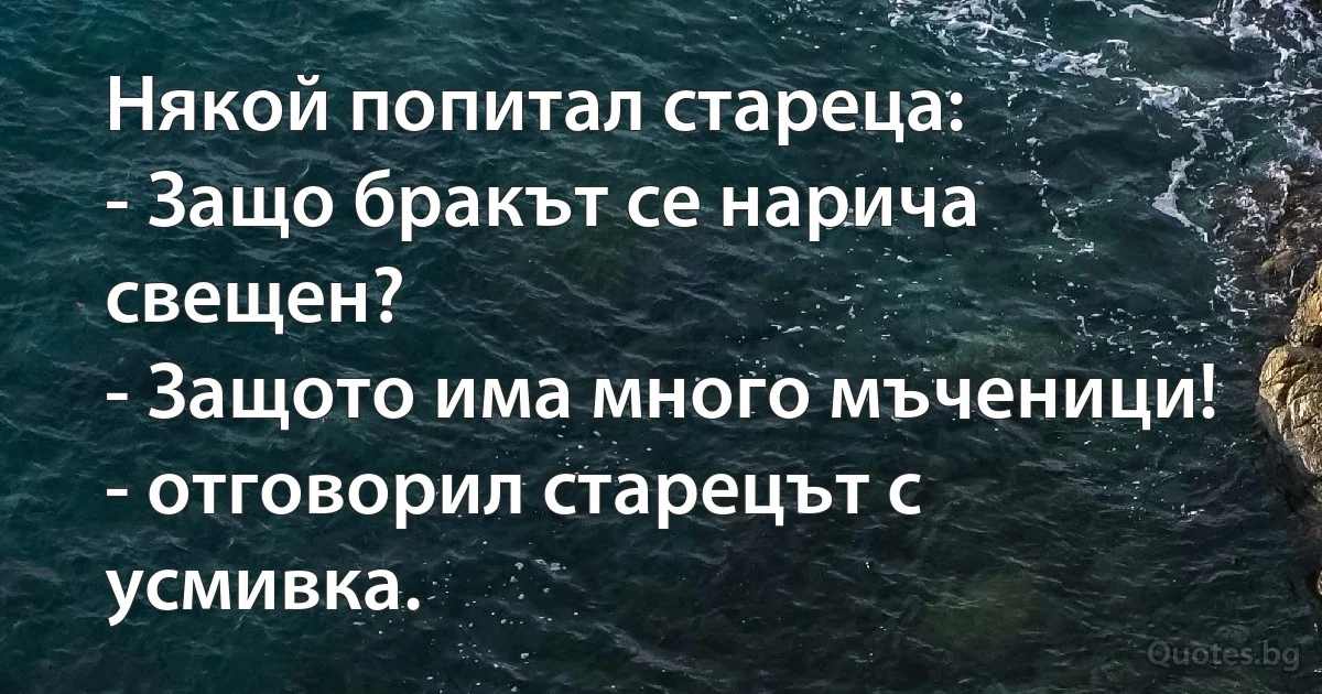 Някой попитал стареца: 
- Защо бракът се нарича свещен?
- Защото има много мъченици! - отговорил старецът с усмивка. (INZ BG)