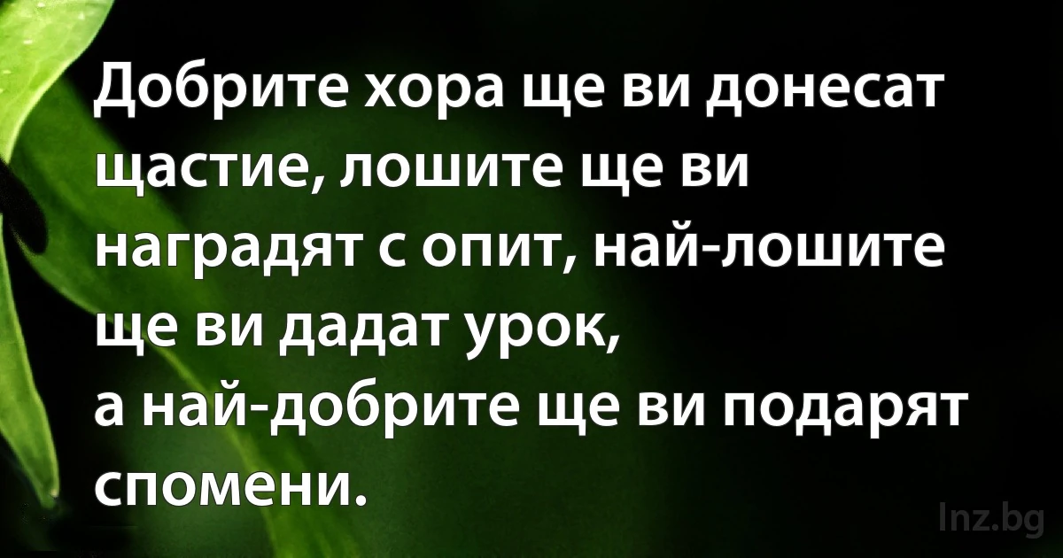 Добрите хора ще ви донесат щастие, лошите ще ви наградят с опит, най-лошите ще ви дадат урок, 
а най-добрите ще ви подарят спомени. (INZ BG)