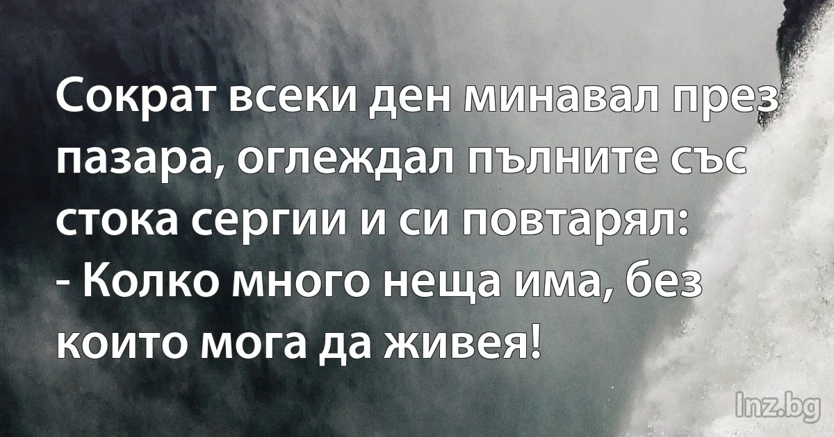 Сократ всеки ден минавал през пазара, оглеждал пълните със стока сергии и си повтарял:
- Колко много неща има, без които мога да живея! (INZ BG)