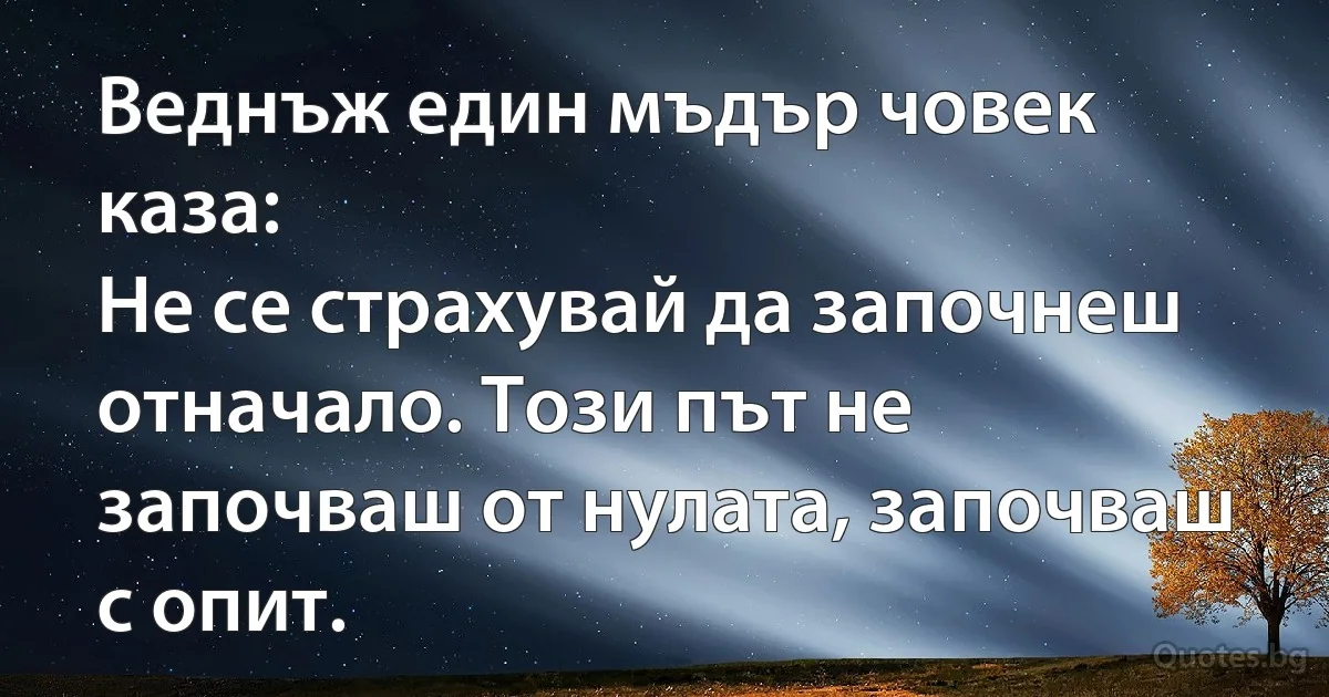 Веднъж един мъдър човек каза:
Не се страхувай да започнеш отначало. Този път не започваш от нулата, започваш с опит. (INZ BG)