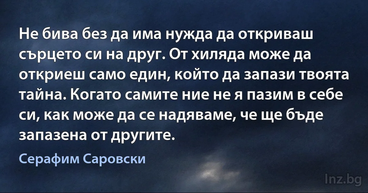 Не бива без да има нужда да откриваш сърцето си на друг. От хиляда може да откриеш само един, който да запази твоята тайна. Когато самите ние не я пазим в себе си, как може да се надяваме, че ще бъде запазена от другите. (Серафим Саровски)