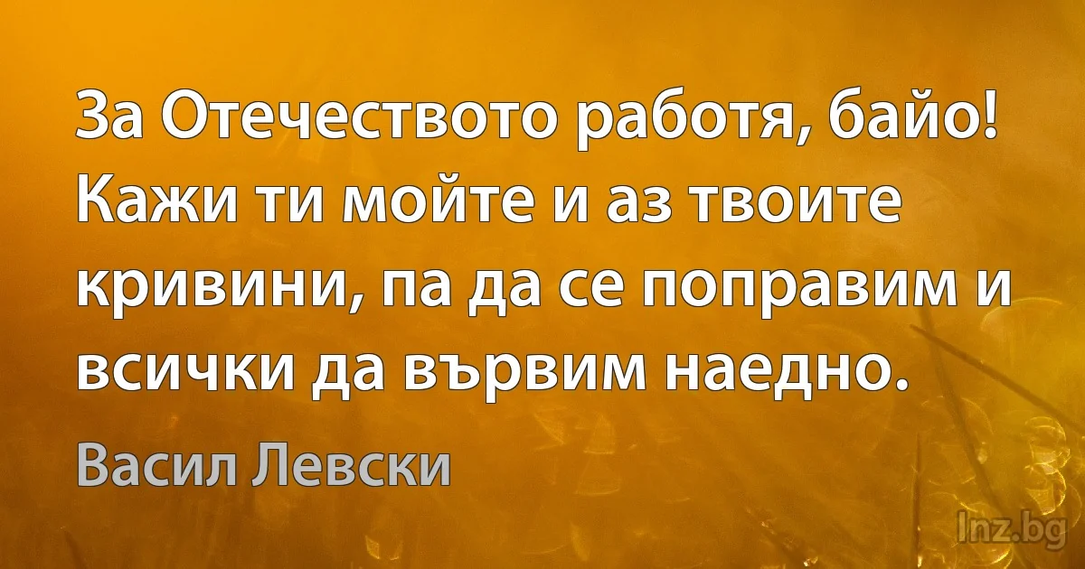 За Отечеството работя, байо! Кажи ти мойте и аз твоите кривини, па да се поправим и всички да вървим наедно. (Васил Левски)