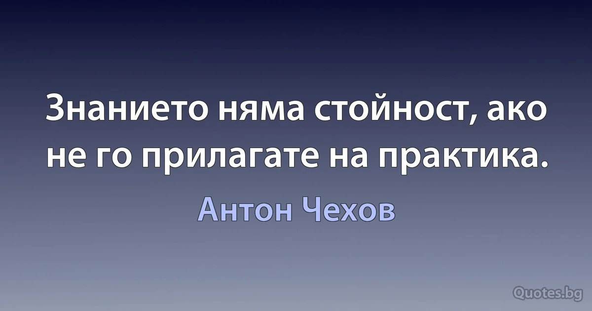 Знанието няма стойност, ако не го прилагате на практика. (Антон Чехов)