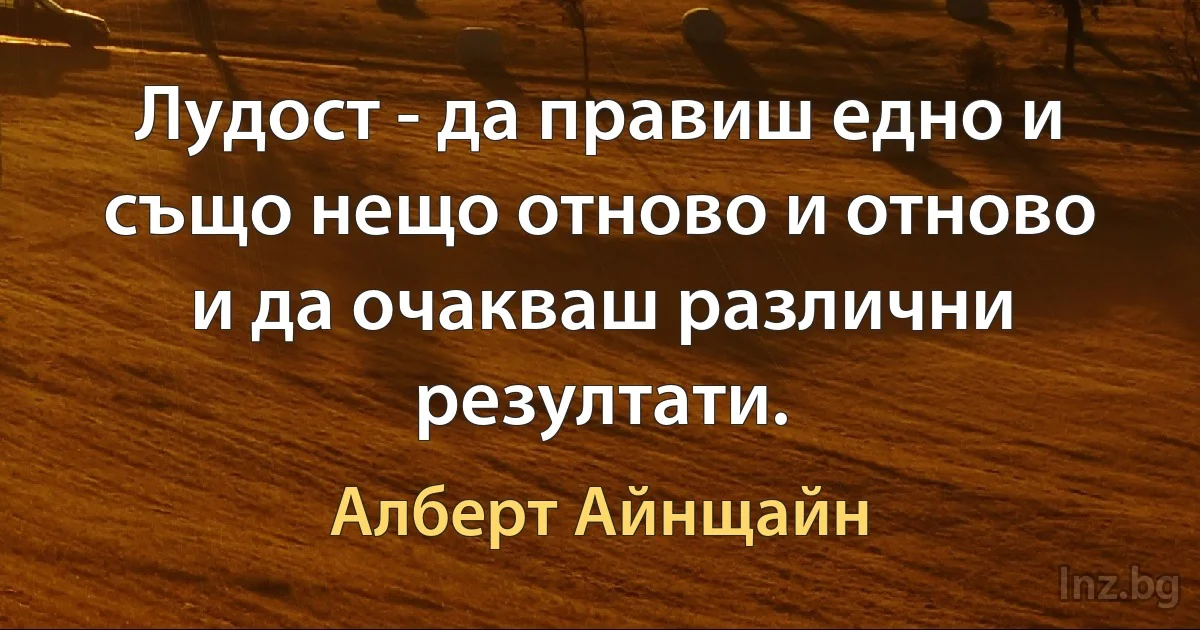 Лудост - да правиш едно и също нещо отново и отново и да очакваш различни резултати. (Алберт Айнщайн)