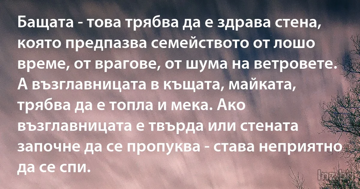 Бащата - това трябва да е здрава стена, която предпазва семейството от лошо време, от врагове, от шума на ветровете. А възглавницата в къщата, майката, трябва да е топла и мека. Ако възглавницата е твърда или стената започне да се пропуква - става неприятно да се спи. (INZ BG)