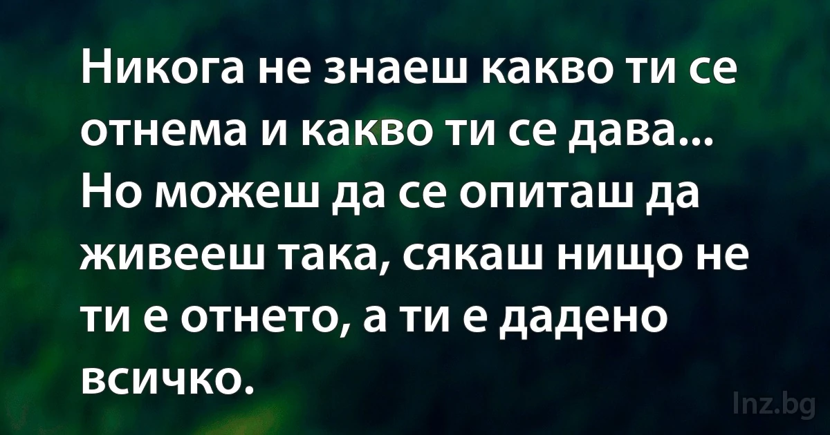 Никога не знаеш какво ти се отнема и какво ти се дава... Но можеш да се опиташ да живееш така, сякаш нищо не ти е отнето, а ти е дадено всичко. (INZ BG)