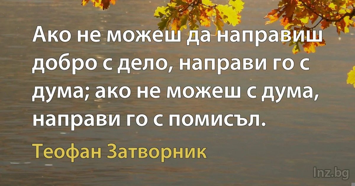 Ако не можеш да направиш добро с дело, направи го с дума; ако не можеш с дума, направи го с помисъл. (Теофан Затворник)