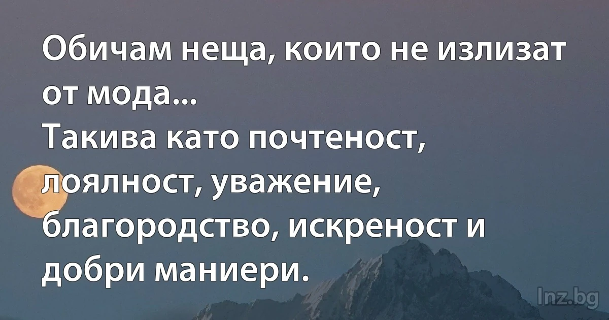 Обичам неща, които не излизат от мода...
Такива като почтеност, лоялност, уважение, благородство, искреност и добри маниери. (INZ BG)