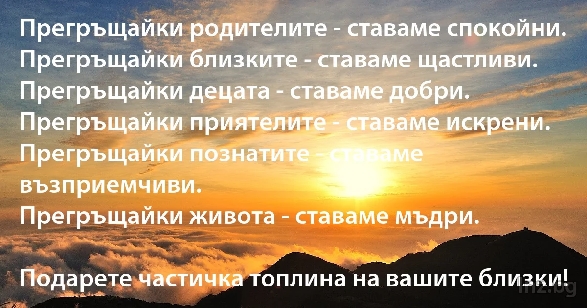 Прегръщайки родителите - ставаме спокойни.
Прегръщайки близките - ставаме щастливи.
Прегръщайки децата - ставаме добри.
Прегръщайки приятелите - ставаме искрени.
Прегръщайки познатите - ставаме възприемчиви.
Прегръщайки живота - ставаме мъдри.

Подарете частичка топлина на вашите близки! (INZ BG)