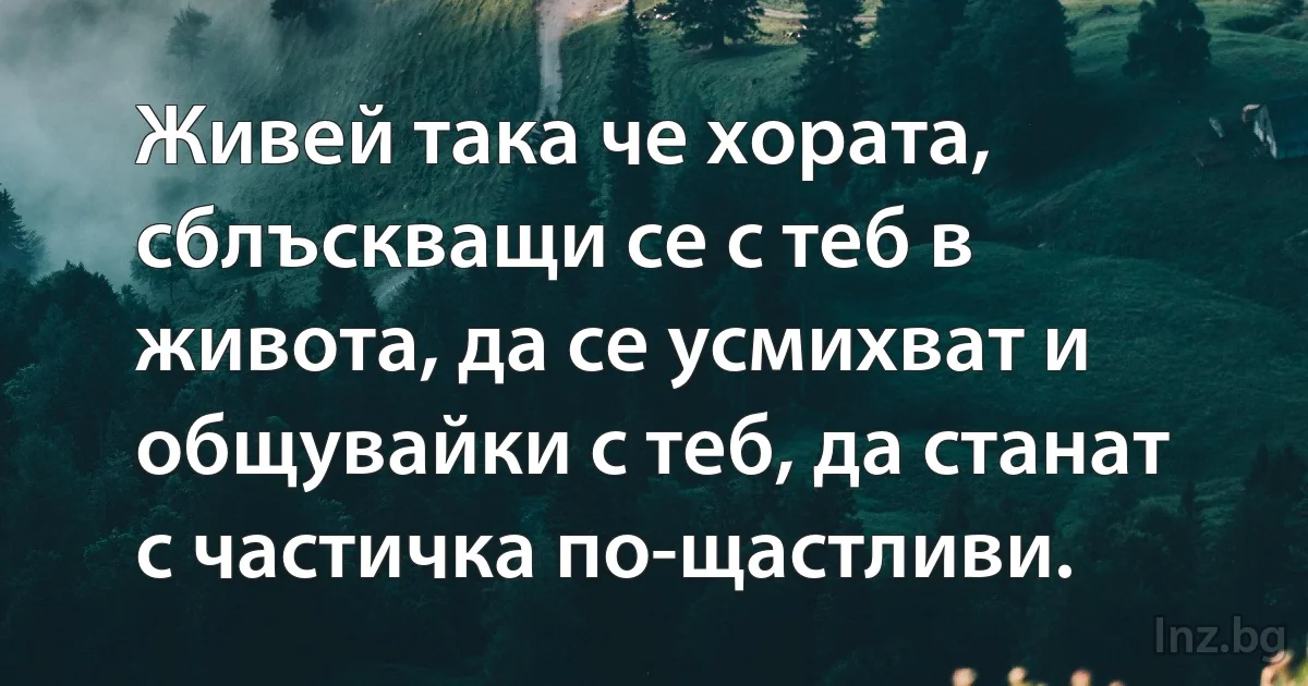 Живей така че хората, сблъскващи се с теб в живота, да се усмихват и общувайки с теб, да станат с частичка по-щастливи. (INZ BG)