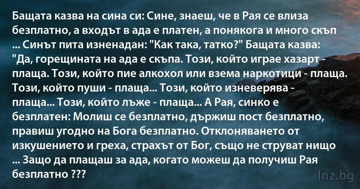 Бащата казва на сина си: Сине, знаеш, че в Рая се влиза безплатно, а входът в ада е платен, а понякога и много скъп ... Синът пита изненадан: "Как така, татко?" Бащата казва: "Да, горещината на ада е скъпа. Този, който играе хазарт - плаща. Този, който пие алкохол или взема наркотици - плаща. Този, който пуши - плаща... Този, който изневерява - плаща... Този, който лъже - плаща... А Рая, синко е безплатен: Молиш се безплатно, държиш пост безплатно, правиш угодно на Бога безплатно. Отклоняването от изкушението и греха, страхът от Бог, също не струват нищо ... Защо да плащаш за ада, когато можеш да получиш Рая безплатно ??? (INZ BG)