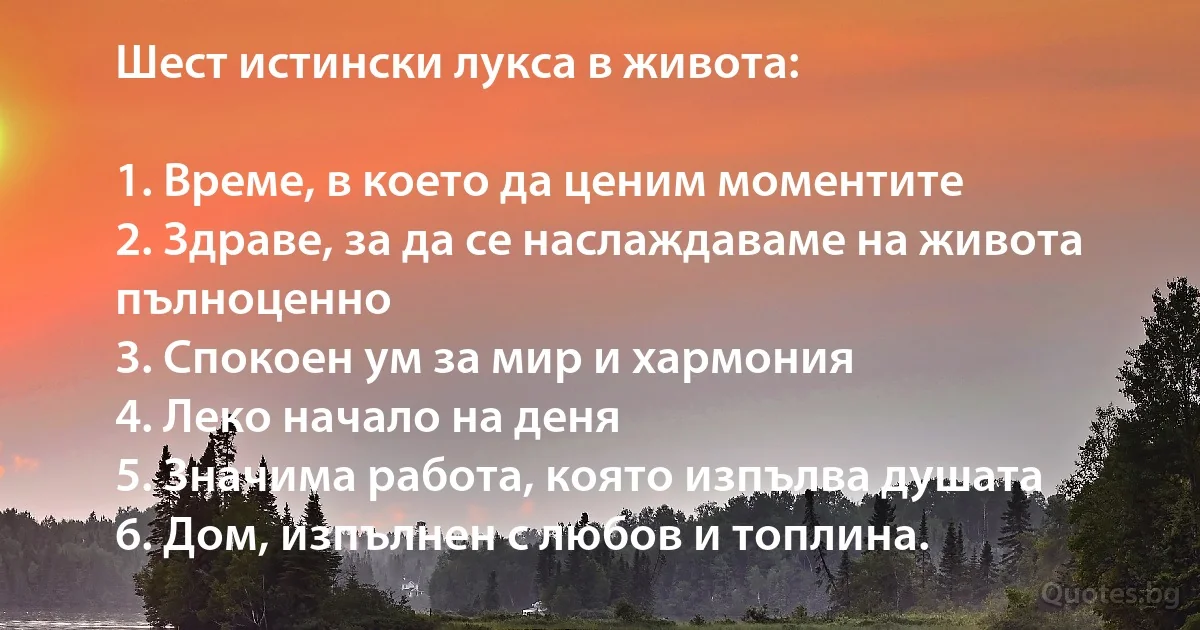 Шест истински лукса в живота:

1. Време, в което да ценим моментите
2. Здраве, за да се наслаждаваме на живота пълноценно
3. Спокоен ум за мир и хармония
4. Леко начало на деня
5. Значима работа, която изпълва душата
6. Дом, изпълнен с любов и топлина. (INZ BG)
