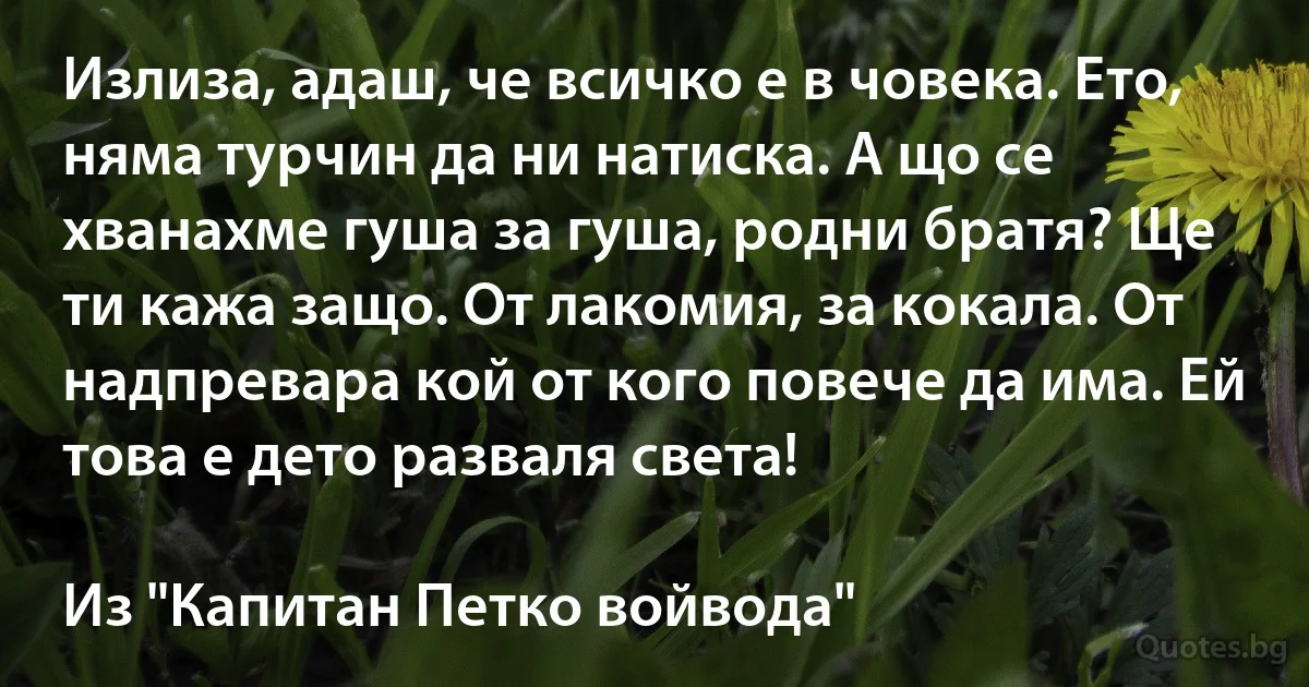 Излиза, адаш, че всичко е в човека. Ето, няма турчин да ни натиска. А що се хванахме гуша за гуша, родни братя? Ще ти кажа защо. От лакомия, за кокала. От надпревара кой от кого повече да има. Ей това е дето разваля света!

Из "Капитан Петко войвода" (INZ BG)