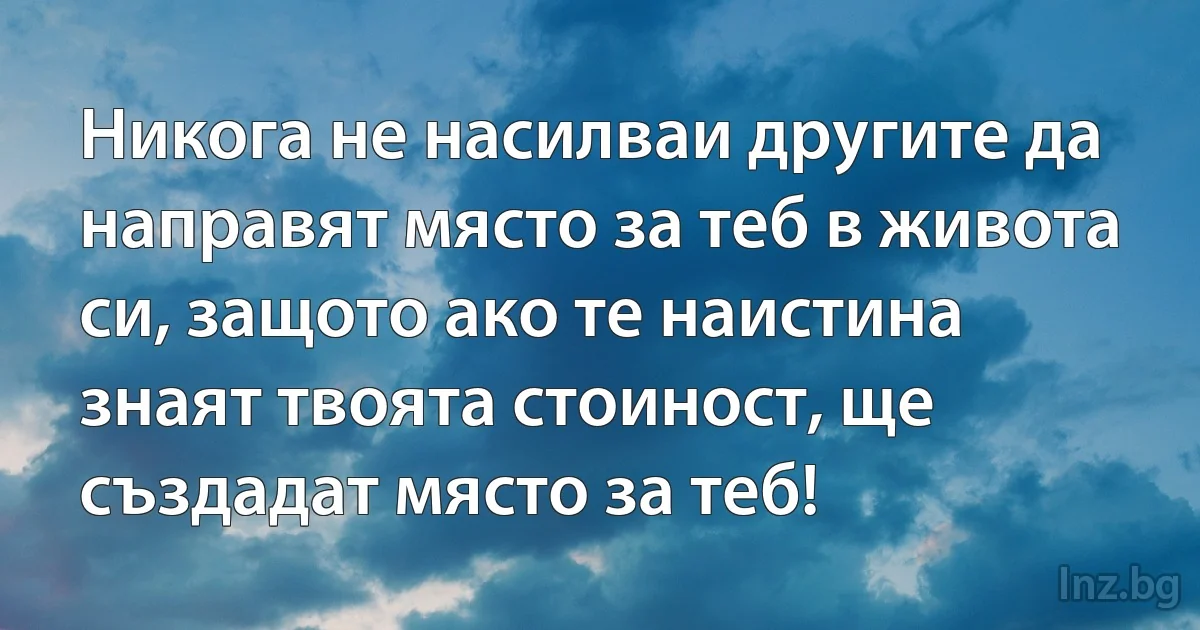 Никога не насилваи другите да направят място за теб в живота си, защото ако те наистина знаят твоята стоиност, ще създадат място за теб! (INZ BG)