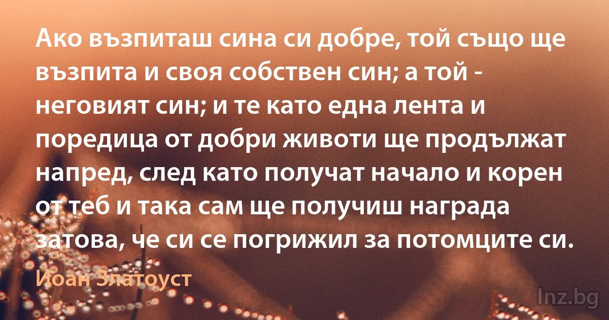 Ако възпиташ сина си добре, той също ще възпита и своя собствен син; а той - неговият син; и те като една лента и поредица от добри животи ще продължат напред, след като получат начало и корен от теб и така сам ще получиш награда затова, че си се погрижил за потомците си. (Йоан Златоуст)