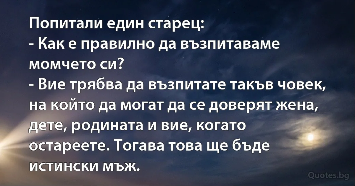 Попитали един старец:
- Как е правилно да възпитаваме момчето си?
- Вие трябва да възпитате такъв човек, на който да могат да се доверят жена, дете, родината и вие, когато остареете. Тогава това ще бъде истински мъж. (INZ BG)