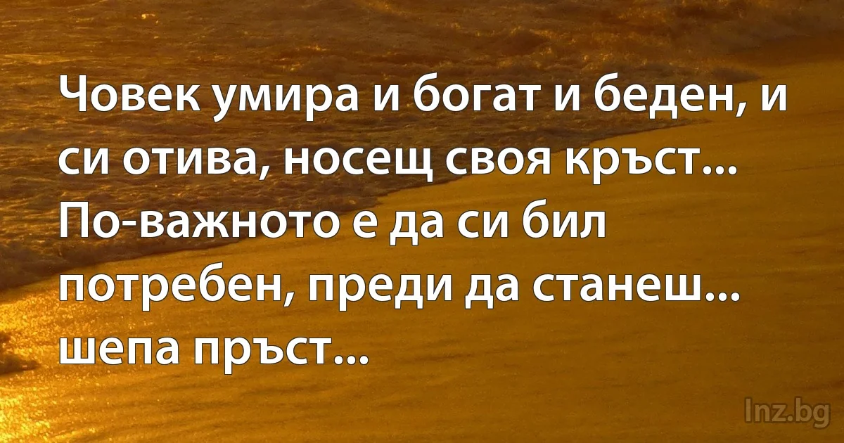 Човек умира и богат и беден, и си отива, носещ своя кръст...
По-важното е да си бил потребен, преди да станеш... шепа пръст... (INZ BG)