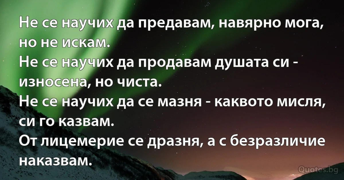 Не се научих да предавам, навярно мога, но не искам.
Не се научих да продавам душата си - износена, но чиста.
Не се научих да се мазня - каквото мисля, си го казвам.
От лицемерие се дразня, а с безразличие наказвам. (INZ BG)