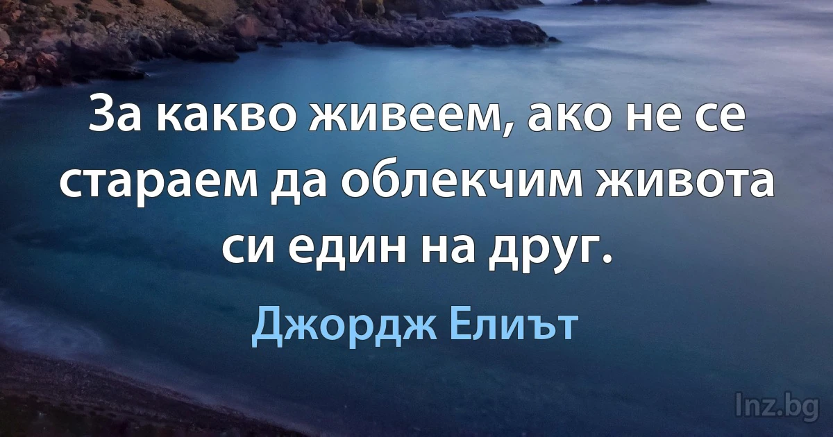 За какво живеем, ако не се стараем да облекчим живота си един на друг. (Джордж Елиът)