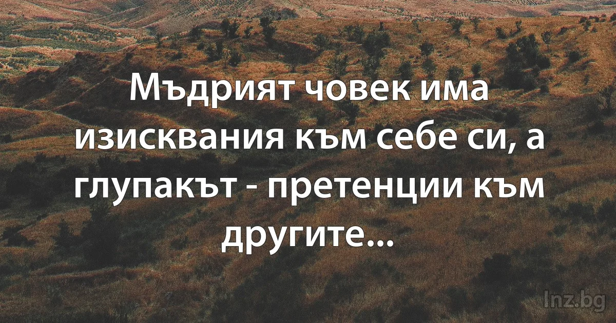 Мъдрият човек има изисквания към себе си, а глупакът - претенции към другите... (INZ BG)