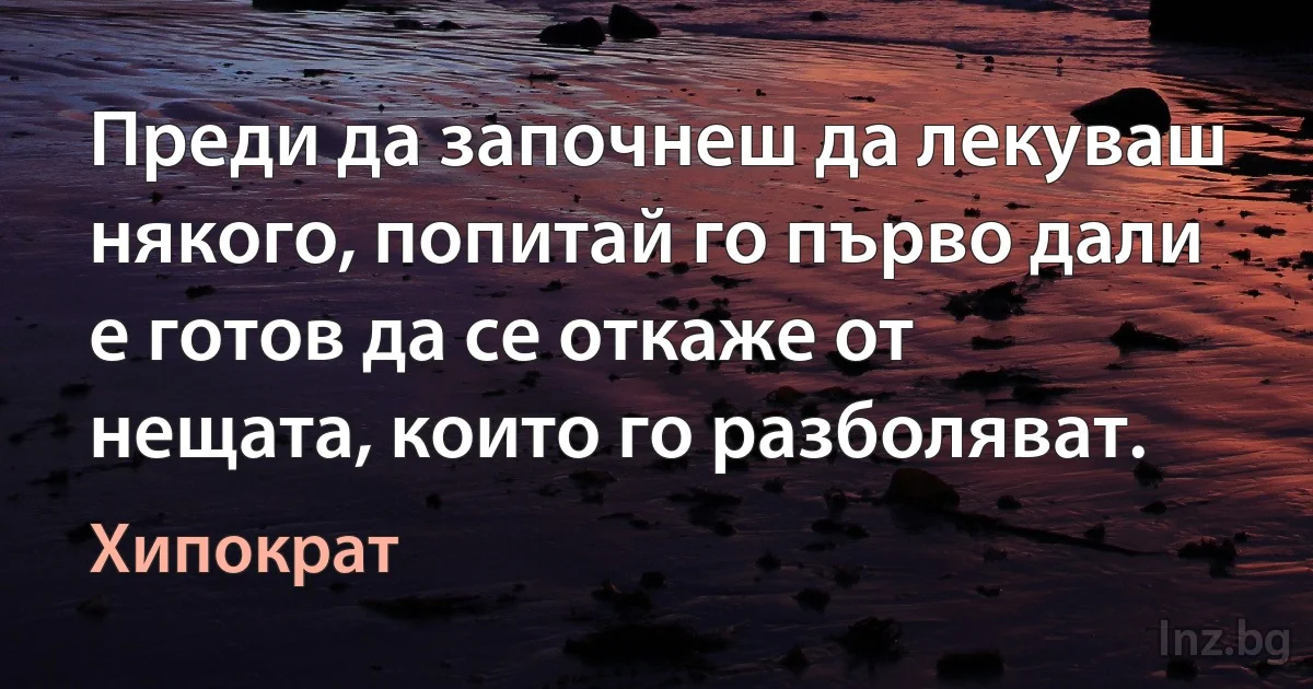 Преди да започнеш да лекуваш някого, попитай го първо дали е готов да се откаже от нещата, които го разболяват. (Хипократ)