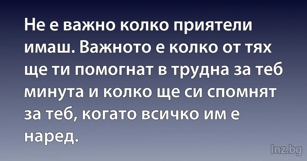 Не е важно колко приятели имаш. Важното е колко от тях ще ти помогнат в трудна за теб минута и колко ще си спомнят за теб, когато всичко им е наред. (INZ BG)