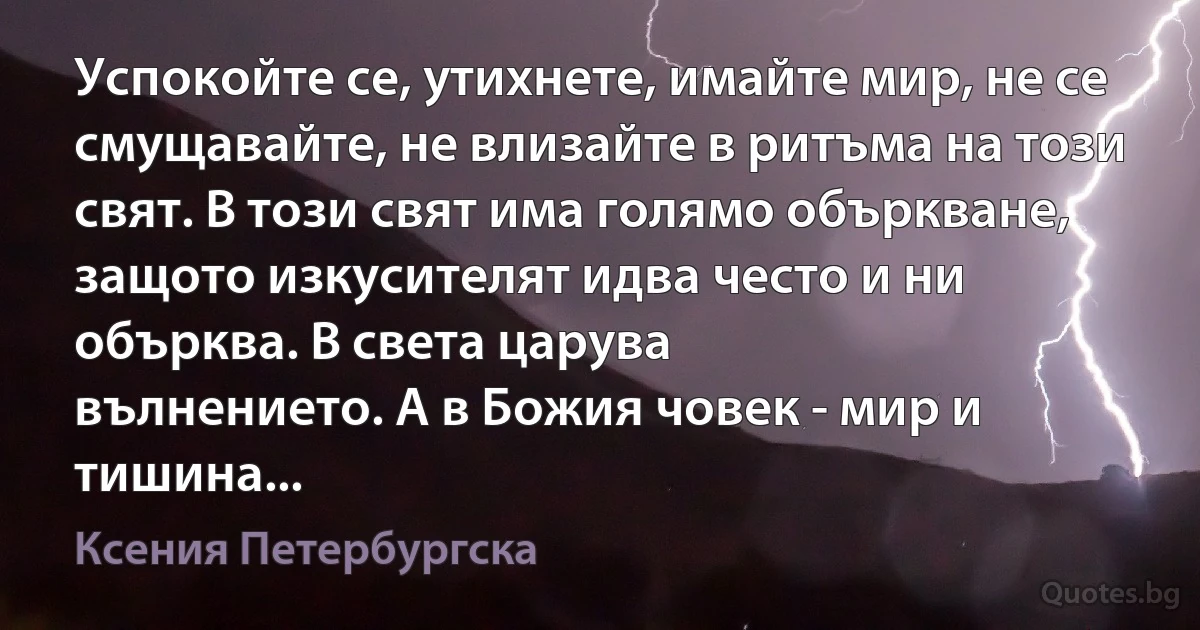 Успокойте се, утихнете, имайте мир, не се смущавайте, не влизайте в ритъма на този свят. В този свят има голямо объркване, защото изкусителят идва често и ни обърква. В света царува 
вълнението. А в Божия човек - мир и тишина... (Ксения Петербургска)