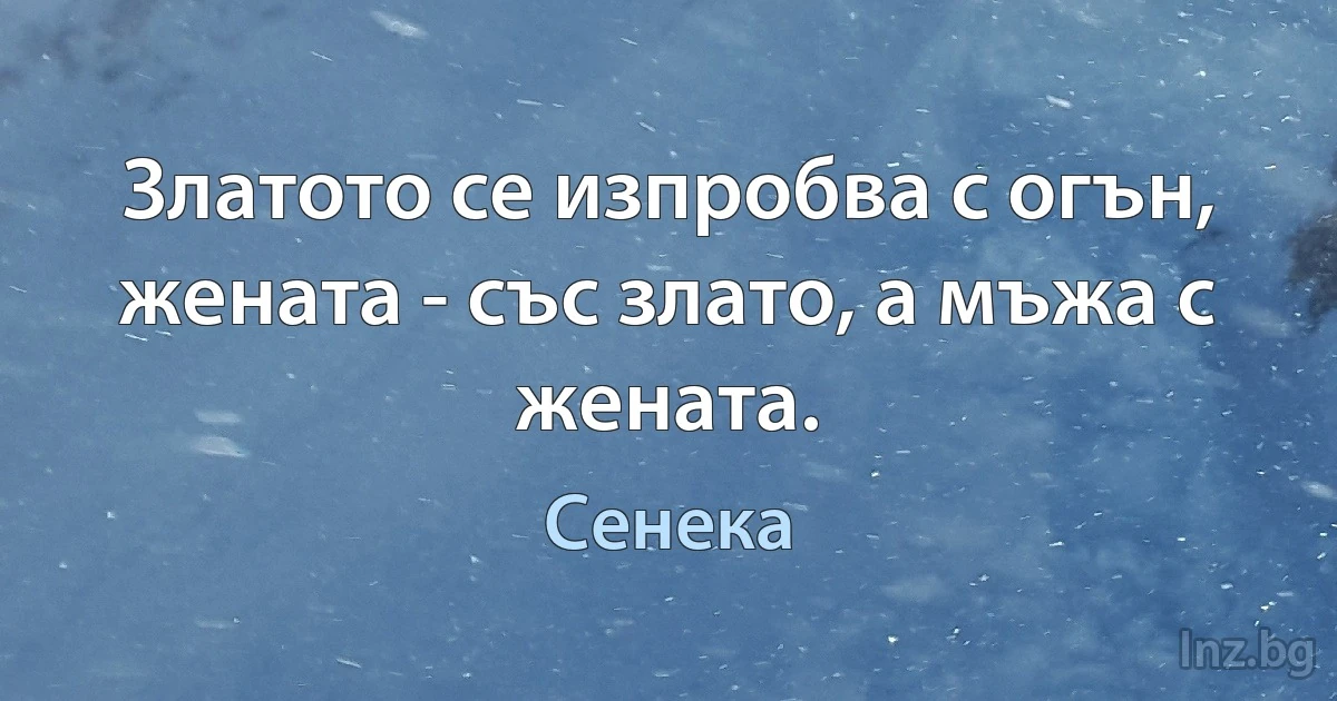 Златото се изпробва с огън, жената - със злато, а мъжа с жената. (Сенека)