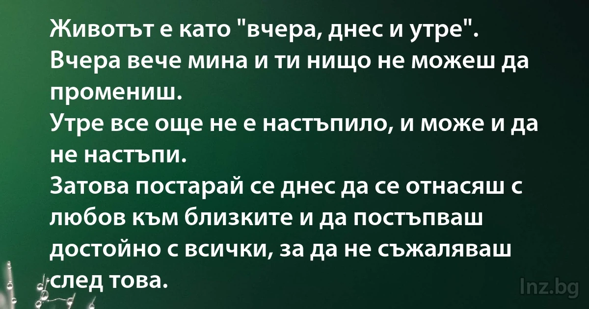 Животът е като "вчера, днес и утре". 
Вчера вече мина и ти нищо не можеш да промениш. 
Утре все още не е настъпило, и може и да не настъпи. 
Затова постарай се днес да се отнасяш с любов към близките и да постъпваш достойно с всички, за да не съжаляваш след това. (INZ BG)