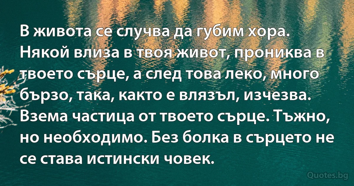 В живота се случва да губим хора. Някой влиза в твоя живот, прониква в твоето сърце, а след това леко, много бързо, така, както е влязъл, изчезва. Взема частица от твоето сърце. Тъжно, но необходимо. Без болка в сърцето не се става истински човек. (INZ BG)