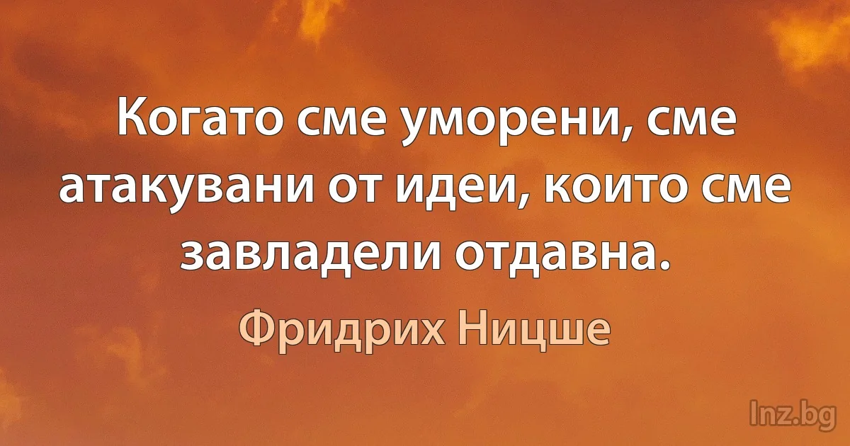 Когато сме уморени, сме атакувани от идеи, които сме завладели отдавна. (Фридрих Ницше)