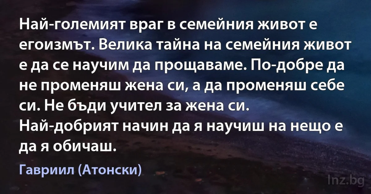 Най-големият враг в семейния живот е егоизмът. Велика тайна на семейния живот е да се научим да прощаваме. По-добре да не променяш жена си, а да променяш себе си. Не бъди учител за жена си. Най-добрият начин да я научиш на нещо е да я обичаш. ()