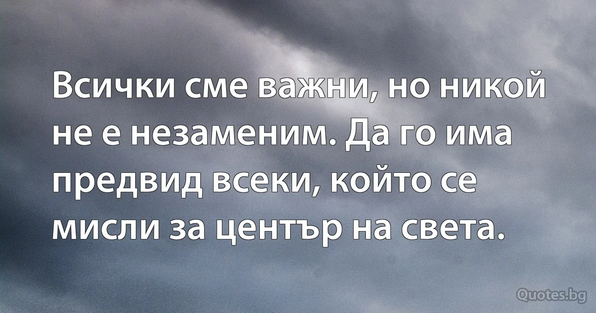 Всички сме важни, но никой не е незаменим. Да го има предвид всеки, който се мисли за център на света. (INZ BG)
