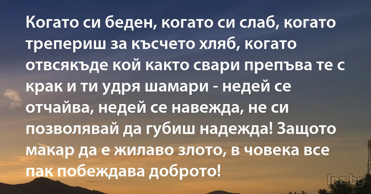 Когато си беден, когато си слаб, когато трепериш за късчето хляб, когато отвсякъде кой както свари препъва те с крак и ти удря шамари - недей се отчайва, недей се навежда, не си позволявай да губиш надежда! Защото макар да е жилаво злото, в човека все пак побеждава доброто! (INZ BG)