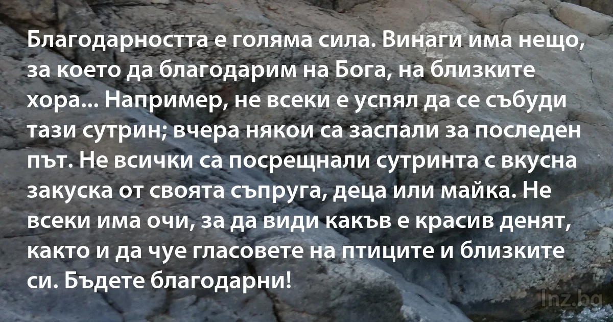 Благодарността е голяма сила. Винаги има нещо, за което да благодарим на Бога, на близките хора... Например, не всеки е успял да се събуди тази сутрин; вчера някои са заспали за последен път. Не всички са посрещнали сутринта с вкусна закуска от своята съпруга, деца или майка. Не всеки има очи, за да види какъв е красив денят, както и да чуе гласовете на птиците и близките си. Бъдете благодарни! (INZ BG)