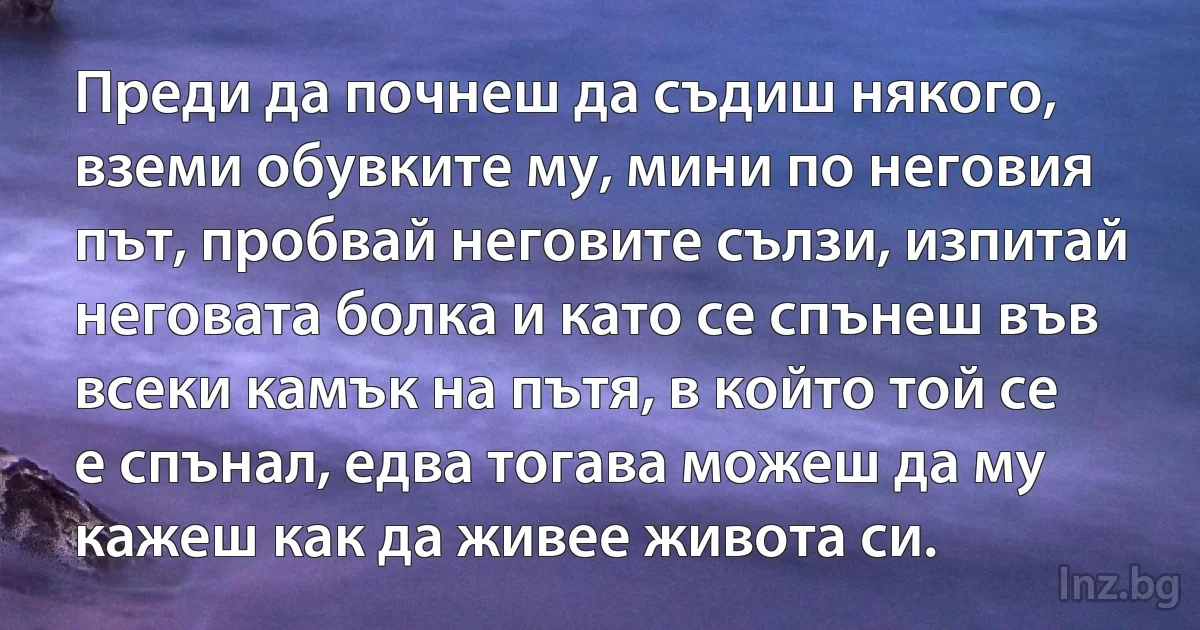 Преди да почнеш да съдиш някого, вземи обувките му, мини по неговия път, пробвай неговите сълзи, изпитай неговата болка и като се спънеш във всеки камък на пътя, в който той се е спънал, едва тогава можеш да му кажеш как да живее живота си. (INZ BG)