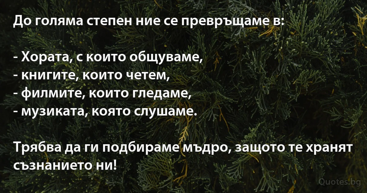До голяма степен ние се превръщаме в:

- Хората, с които общуваме,
- книгите, които четем,
- филмите, които гледаме,
- музиката, която слушаме.

Трябва да ги подбираме мъдро, защото те хранят съзнанието ни! (INZ BG)
