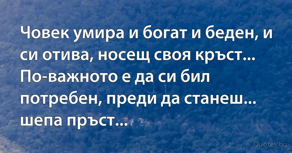 Човек умира и богат и беден, и си отива, носещ своя кръст...
По-важното е да си бил потребен, преди да станеш... шепа пръст... (INZ BG)