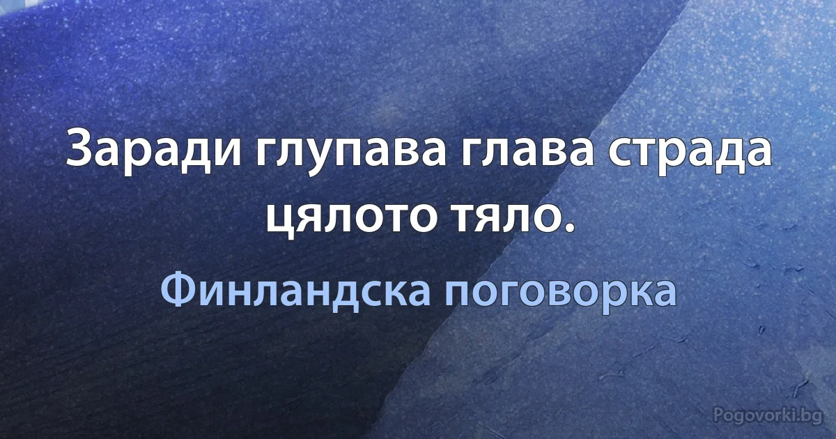 Заради глупава глава страда цялото тяло. (Финландска поговорка)