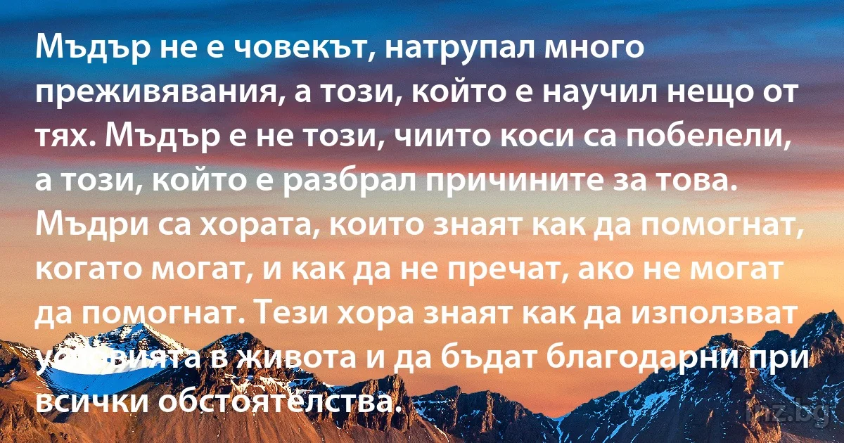 Мъдър не е човекът, натрупал много преживявания, а този, който е научил нещо от тях. Мъдър е не този, чиито коси са побелели, а този, който е разбрал причините за това. Мъдри са хората, които знаят как да помогнат, когато могат, и как да не пречат, ако не могат да помогнат. Тези хора знаят как да използват условията в живота и да бъдат благодарни при всички обстоятелства. (INZ BG)