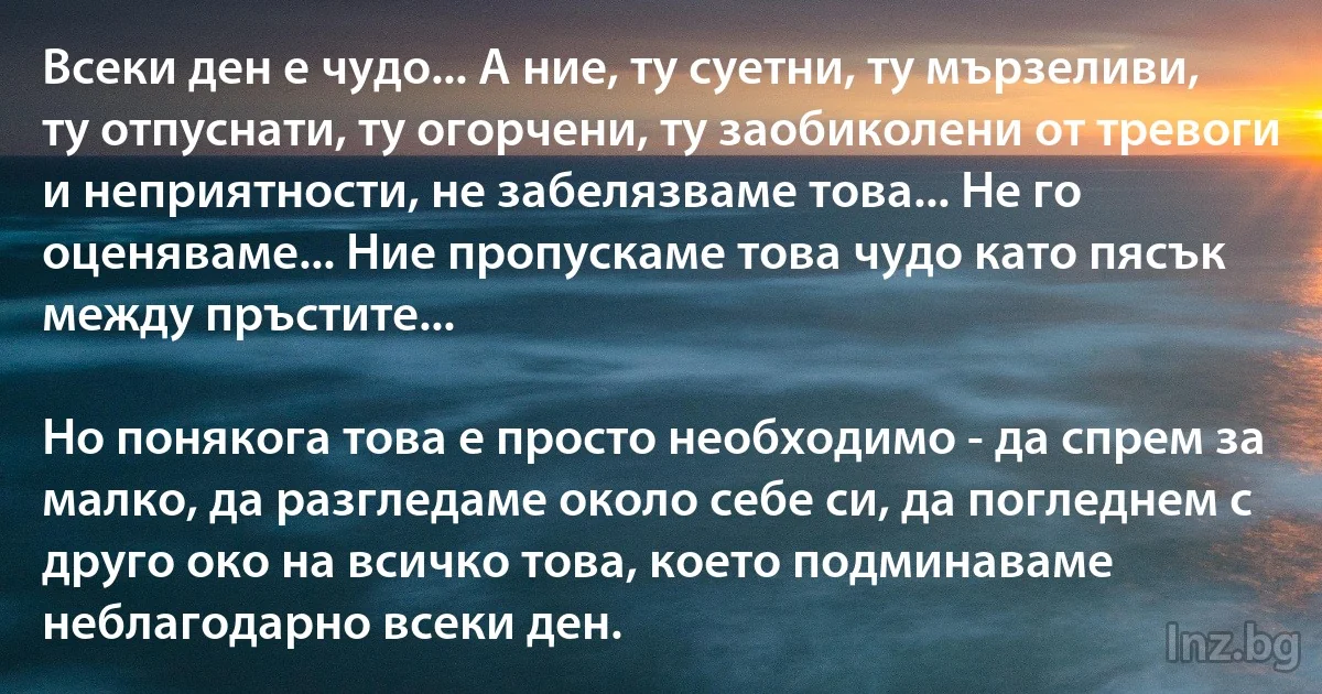 Всеки ден е чудо... А ние, ту суетни, ту мързеливи, ту отпуснати, ту огорчени, ту заобиколени от тревоги и неприятности, не забелязваме това... Не го оценяваме... Ние пропускаме това чудо като пясък между пръстите...

Но понякога това е просто необходимо - да спрем за малко, да разгледаме около себе си, да погледнем с друго око на всичко това, което подминаваме неблагодарно всеки ден. (INZ BG)